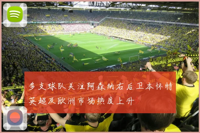 多支球队关注阿森纳右后卫本怀特英超及欧洲市场热度上升