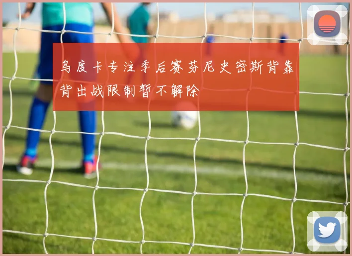 乌度卡专注季后赛芬尼史密斯背靠背出战限制暂不解除
