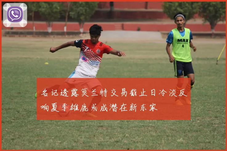 名记透露莫兰特交易截止日冷淡反响夏季雄鹿或成潜在新东家