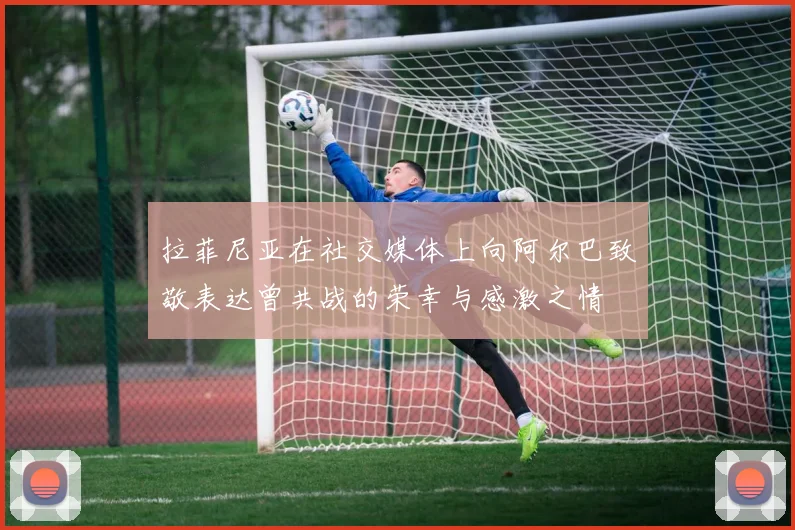 拉菲尼亚在社交媒体上向阿尔巴致敬表达曾共战的荣幸与感激之情