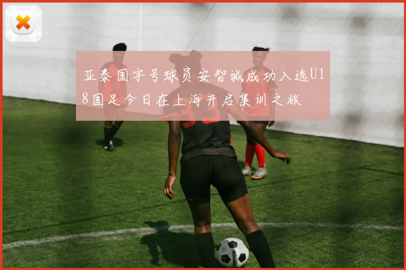 亚泰国字号球员安智诚成功入选U18国足今日在上海开启集训之旅