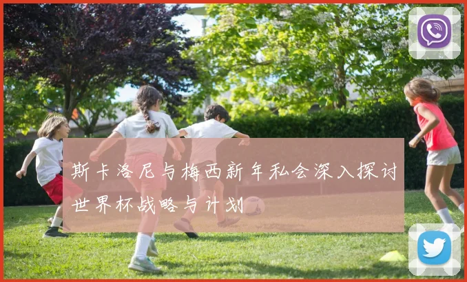 斯卡洛尼与梅西新年私会深入探讨世界杯战略与计划