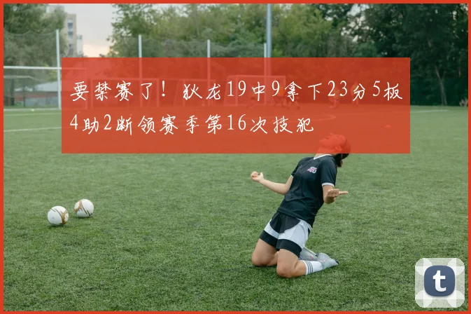 要禁赛了！狄龙19中9拿下23分5板4助2断领赛季第16次技犯
