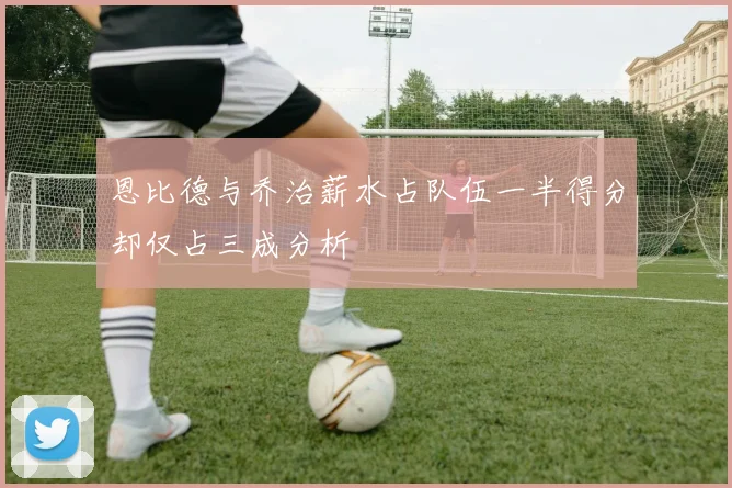 恩比德与乔治薪水占队伍一半得分却仅占三成分析