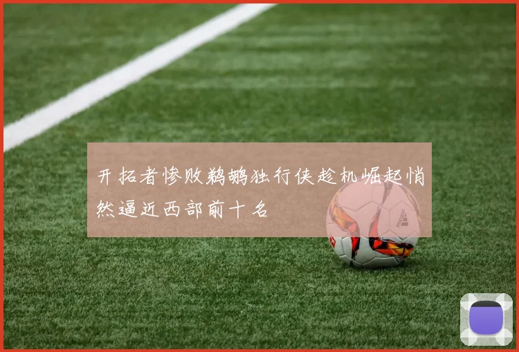 开拓者惨败鹈鹕独行侠趁机崛起悄然逼近西部前十名