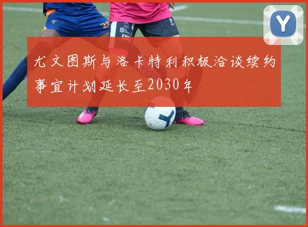 尤文图斯与洛卡特利积极洽谈续约事宜计划延长至2030年