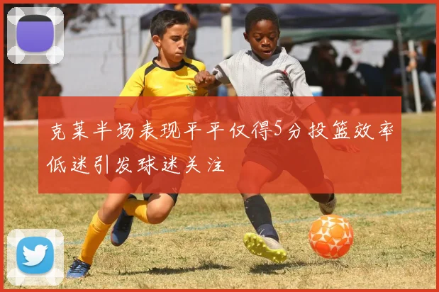 克莱半场表现平平仅得5分投篮效率低迷引发球迷关注