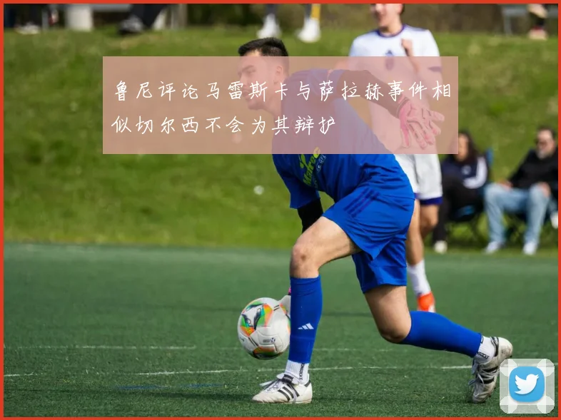 鲁尼评论马雷斯卡与萨拉赫事件相似切尔西不会为其辩护