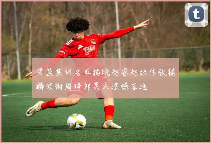 男篮集训名单揭晓赵睿赵继伟张镇麟领衔周琦郭昊文遗憾落选