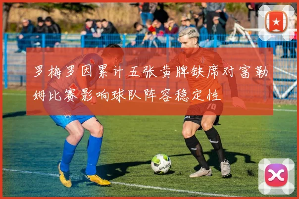 罗梅罗因累计五张黄牌缺席对富勒姆比赛影响球队阵容稳定性