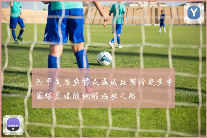 西甲高层盛赞武磊成就期待更多中国球员追随他的成功之路