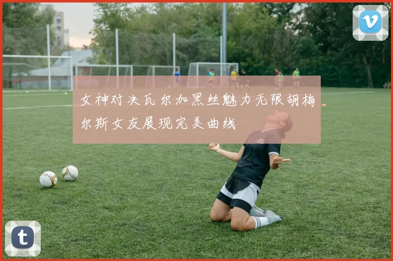 女神对决瓦尔加黑丝魅力无限胡梅尔斯女友展现完美曲线