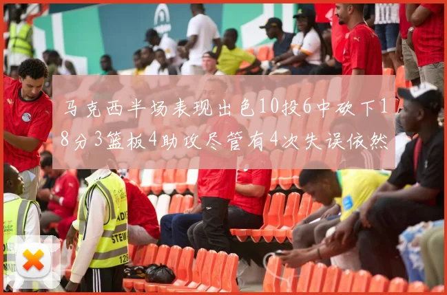 马克西半场表现出色10投6中砍下18分3篮板4助攻尽管有4次失误依然贡献良多