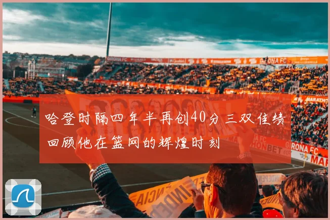 哈登时隔四年半再创40分三双佳绩回顾他在篮网的辉煌时刻