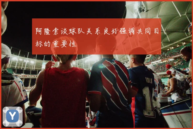 阿隆索谈球队关系良好强调共同目标的重要性