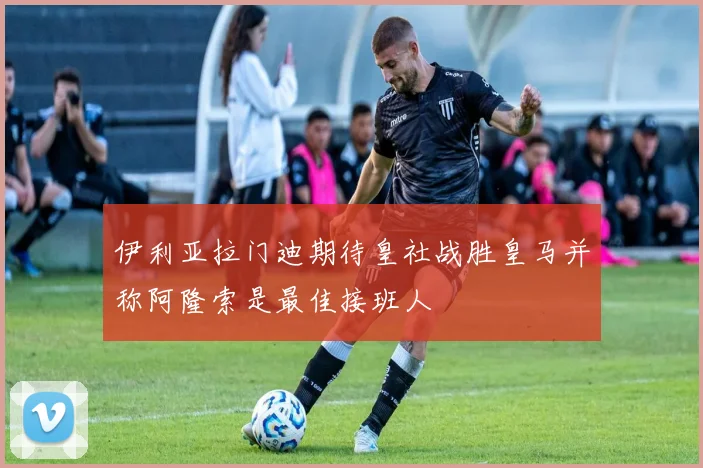 伊利亚拉门迪期待皇社战胜皇马并称阿隆索是最佳接班人