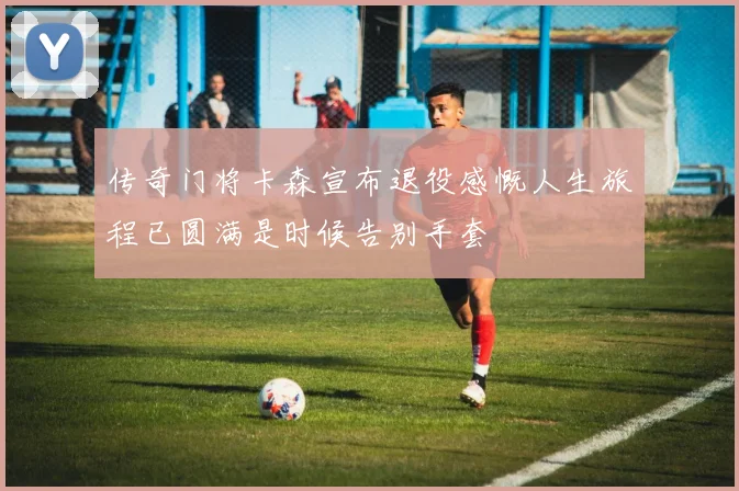 传奇门将卡森宣布退役感慨人生旅程已圆满是时候告别手套