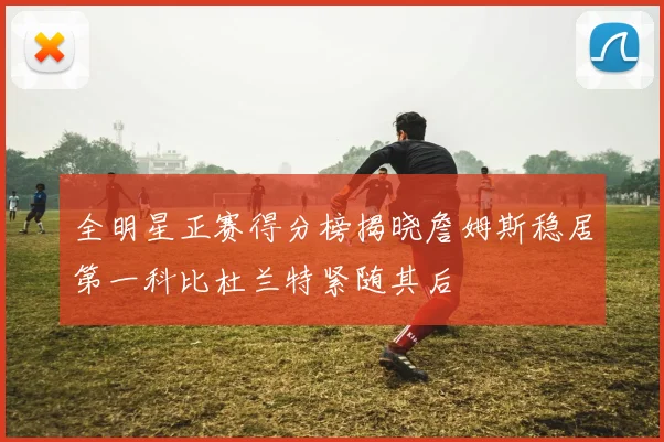 全明星正赛得分榜揭晓詹姆斯稳居第一科比杜兰特紧随其后