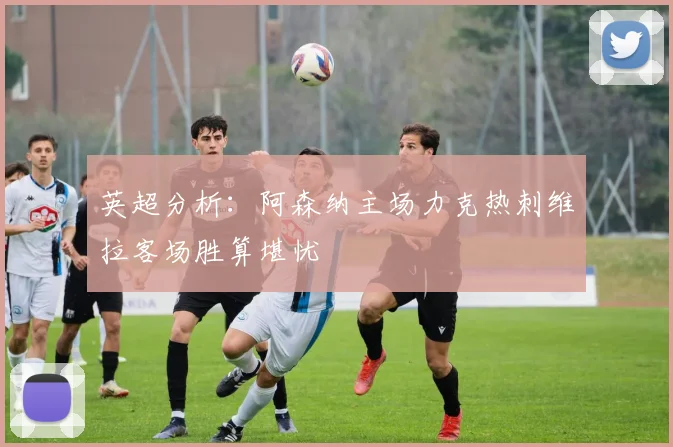 英超分析：阿森纳主场力克热刺维拉客场胜算堪忧