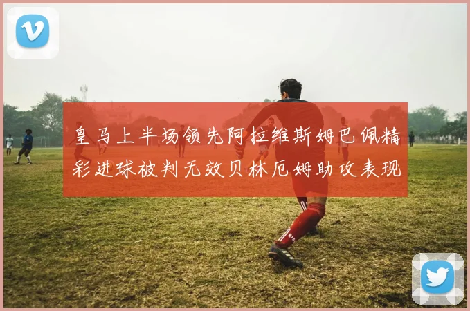 皇马上半场领先阿拉维斯姆巴佩精彩进球被判无效贝林厄姆助攻表现抢眼