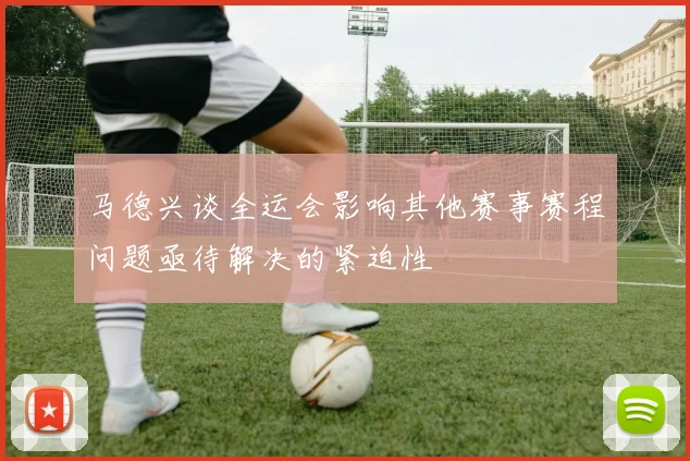 马德兴谈全运会影响其他赛事赛程问题亟待解决的紧迫性
